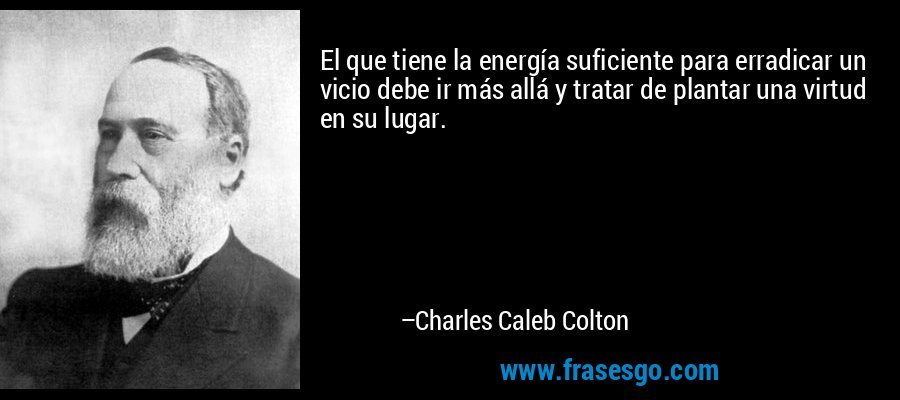 El que tiene la energía suficiente para erradicar un vicio debe ir más allá y tratar de plantar una virtud en su lugar. – Charles Caleb Colton