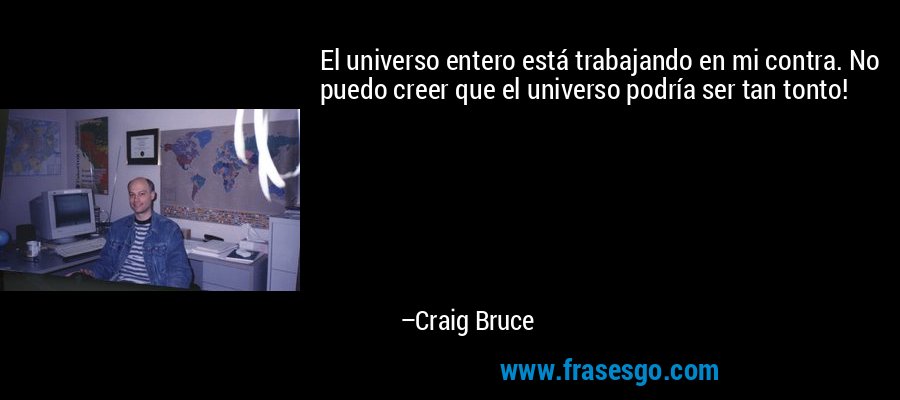El universo entero está trabajando en mi contra. No puedo creer que el universo podría ser tan tonto! – Craig Bruce