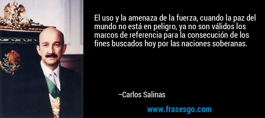 El uso y la amenaza de la fuerza, cuando la paz del mundo no está en peligro, ya no son válidos los marcos de referencia para la consecución de los fines buscados hoy por las naciones soberanas. – Carlos Salinas