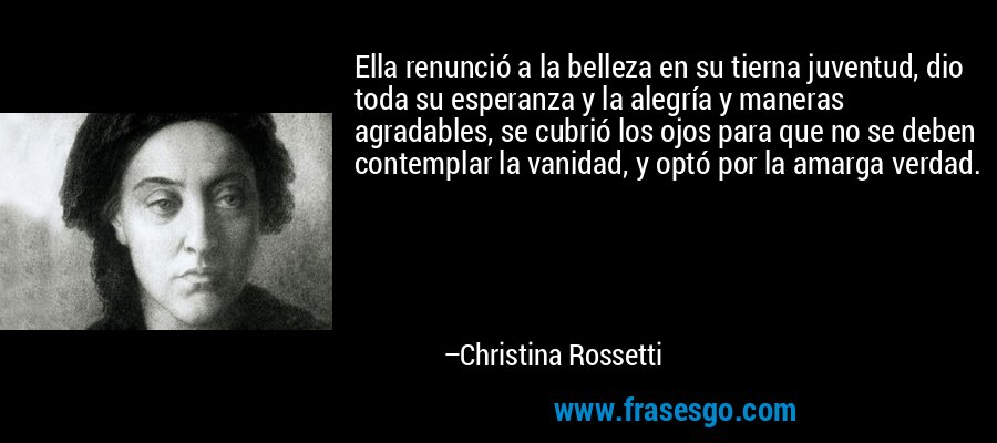 Ella renunció a la belleza en su tierna juventud, dio toda su esperanza y la alegría y maneras agradables, se cubrió los ojos para que no se deben contemplar la vanidad, y optó por la amarga verdad. – Christina Rossetti