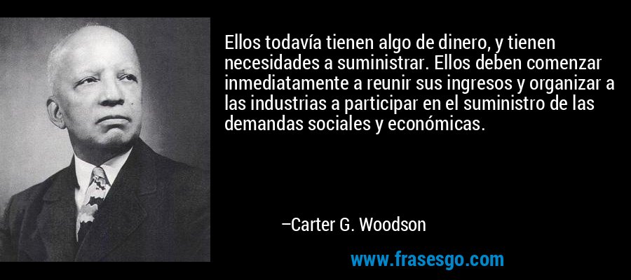 Ellos todavía tienen algo de dinero, y tienen necesidades a suministrar. Ellos deben comenzar inmediatamente a reunir sus ingresos y organizar a las industrias a participar en el suministro de las demandas sociales y económicas. – Carter G. Woodson