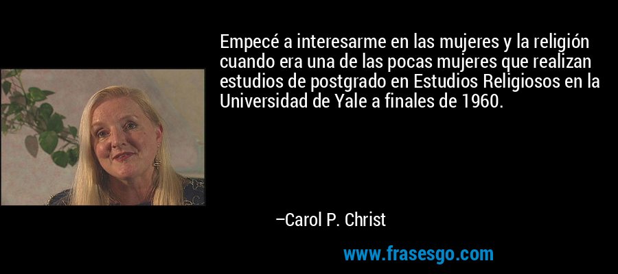 Empecé a interesarme en las mujeres y la religión cuando era una de las pocas mujeres que realizan estudios de postgrado en Estudios Religiosos en la Universidad de Yale a finales de 1960. – Carol P. Christ