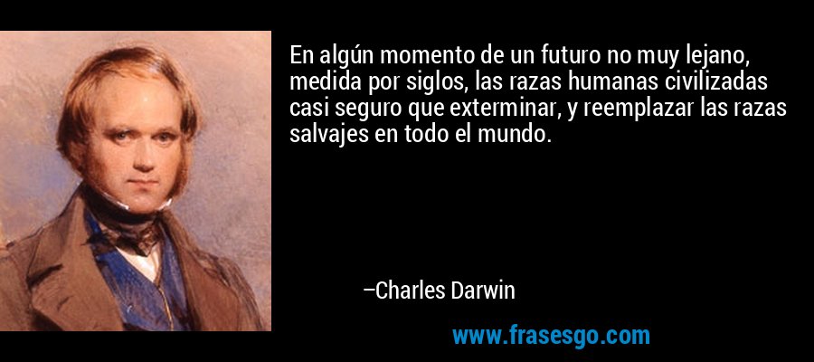 En algún momento de un futuro no muy lejano, medida por siglos, las razas humanas civilizadas casi seguro que exterminar, y reemplazar las razas salvajes en todo el mundo. – Charles Darwin
