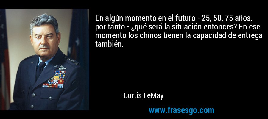 En algún momento en el futuro - 25, 50, 75 años, por tanto - ¿qué será la situación entonces? En ese momento los chinos tienen la capacidad de entrega también. – Curtis LeMay