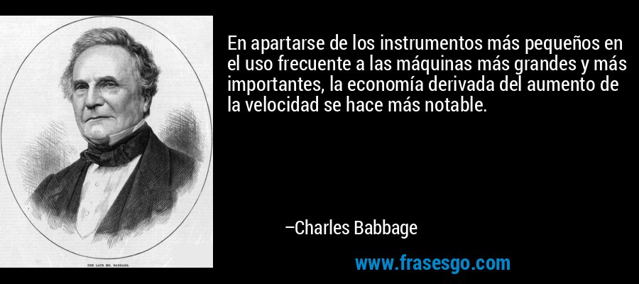 En apartarse de los instrumentos más pequeños en el uso frecuente a las máquinas más grandes y más importantes, la economía derivada del aumento de la velocidad se hace más notable. – Charles Babbage