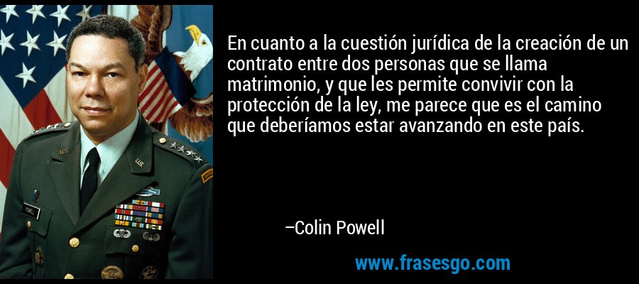 En cuanto a la cuestión jurídica de la creación de un contrato entre dos personas que se llama matrimonio, y que les permite convivir con la protección de la ley, me parece que es el camino que deberíamos estar avanzando en este país. – Colin Powell