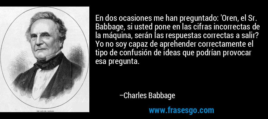 En dos ocasiones me han preguntado: 'Oren, el Sr. Babbage, si usted pone en las cifras incorrectas de la máquina, serán las respuestas correctas a salir? Yo no soy capaz de aprehender correctamente el tipo de confusión de ideas que podrían provocar esa pregunta. – Charles Babbage