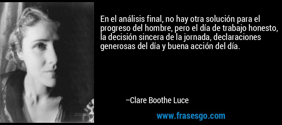 En el análisis final, no hay otra solución para el progreso del hombre, pero el día de trabajo honesto, la decisión sincera de la jornada, declaraciones generosas del día y buena acción del día. – Clare Boothe Luce