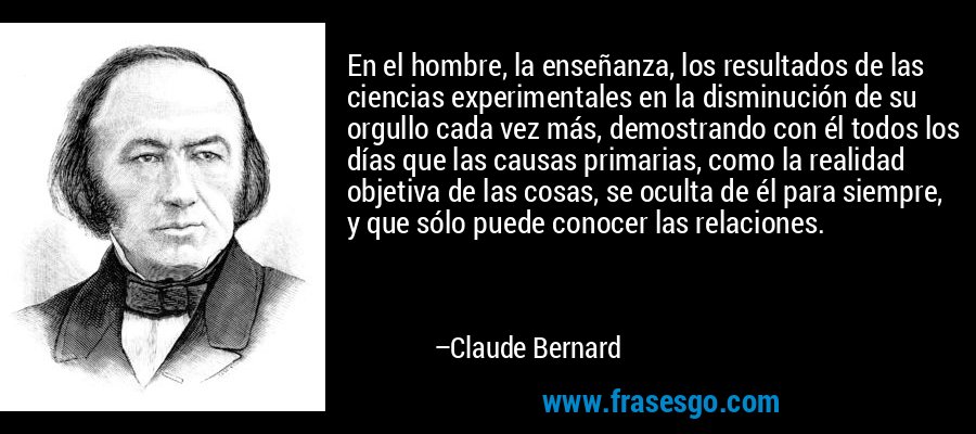 En el hombre, la enseñanza, los resultados de las ciencias experimentales en la disminución de su orgullo cada vez más, demostrando con él todos los días que las causas primarias, como la realidad objetiva de las cosas, se oculta de él para siempre, y que sólo puede conocer las relaciones. – Claude Bernard