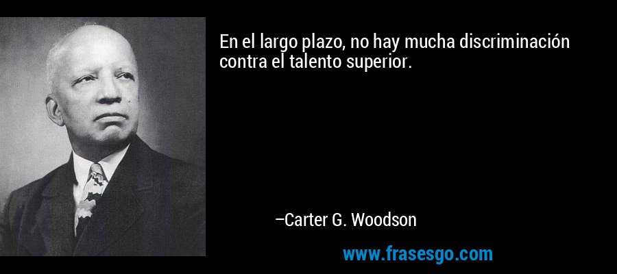 En el largo plazo, no hay mucha discriminación contra el talento superior. – Carter G. Woodson