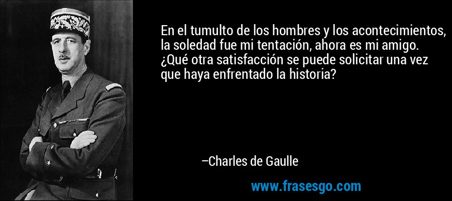 En el tumulto de los hombres y los acontecimientos, la soledad fue mi tentación, ahora es mi amigo. ¿Qué otra satisfacción se puede solicitar una vez que haya enfrentado la historia? – Charles de Gaulle