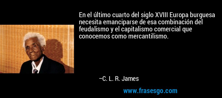 En el último cuarto del siglo XVIII Europa burguesa necesita emanciparse de esa combinación del feudalismo y el capitalismo comercial que conocemos como mercantilismo. – C. L. R. James