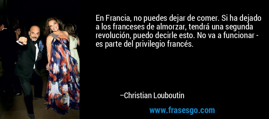 En Francia, no puedes dejar de comer. Si ha dejado a los franceses de almorzar, tendrá una segunda revolución, puedo decirle esto. No va a funcionar - es parte del privilegio francés. – Christian Louboutin