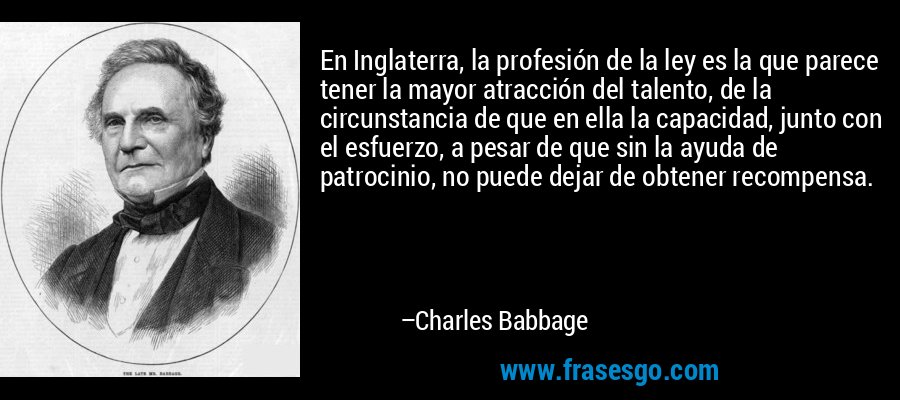 En Inglaterra, la profesión de la ley es la que parece tener la mayor atracción del talento, de la circunstancia de que en ella la capacidad, junto con el esfuerzo, a pesar de que sin la ayuda de patrocinio, no puede dejar de obtener recompensa. – Charles Babbage