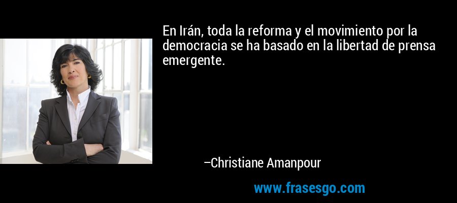 En Irán, toda la reforma y el movimiento por la democracia se ha basado en la libertad de prensa emergente. – Christiane Amanpour