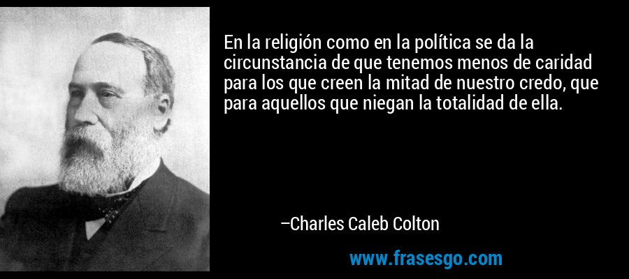En la religión como en la política se da la circunstancia de que tenemos menos de caridad para los que creen la mitad de nuestro credo, que para aquellos que niegan la totalidad de ella. – Charles Caleb Colton