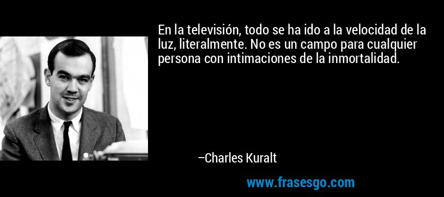 En la televisión, todo se ha ido a la velocidad de la luz, literalmente. No es un campo para cualquier persona con intimaciones de la inmortalidad. – Charles Kuralt
