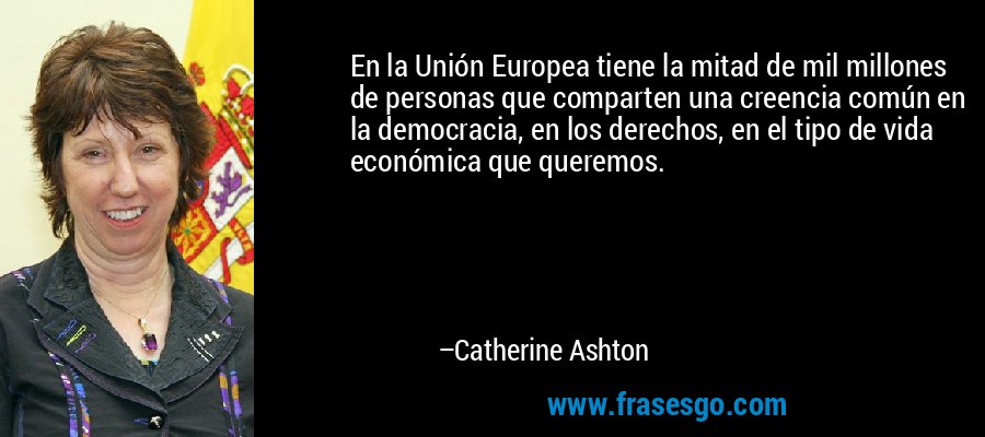 En la Unión Europea tiene la mitad de mil millones de personas que comparten una creencia común en la democracia, en los derechos, en el tipo de vida económica que queremos. – Catherine Ashton