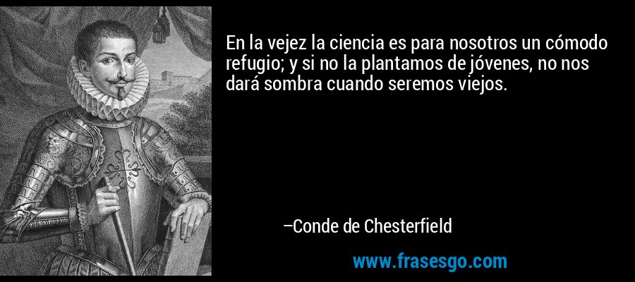 En la vejez la ciencia es para nosotros un cómodo refugio; y si no la plantamos de jóvenes, no nos dará sombra cuando seremos viejos. – Conde de Chesterfield