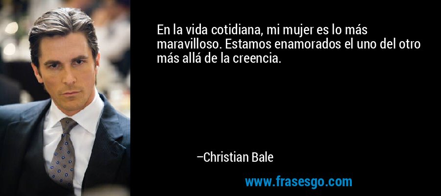 En la vida cotidiana, mi mujer es lo más maravilloso. Estamos enamorados el uno del otro más allá de la creencia. – Christian Bale