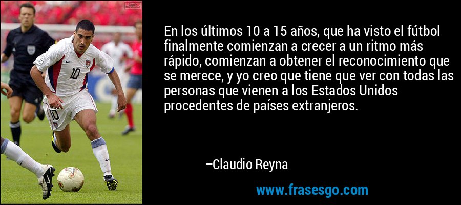 En los últimos 10 a 15 años, que ha visto el fútbol finalmente comienzan a crecer a un ritmo más rápido, comienzan a obtener el reconocimiento que se merece, y yo creo que tiene que ver con todas las personas que vienen a los Estados Unidos procedentes de países extranjeros. – Claudio Reyna