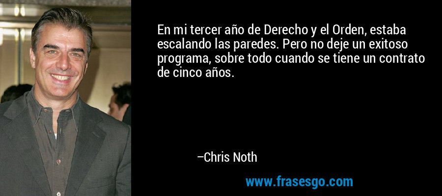 En mi tercer año de Derecho y el Orden, estaba escalando las paredes. Pero no deje un exitoso programa, sobre todo cuando se tiene un contrato de cinco años. – Chris Noth