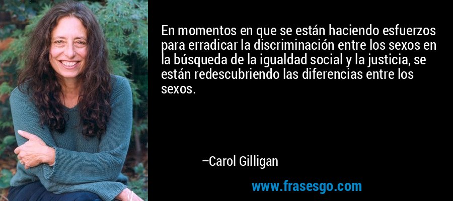 En momentos en que se están haciendo esfuerzos para erradicar la discriminación entre los sexos en la búsqueda de la igualdad social y la justicia, se están redescubriendo las diferencias entre los sexos. – Carol Gilligan
