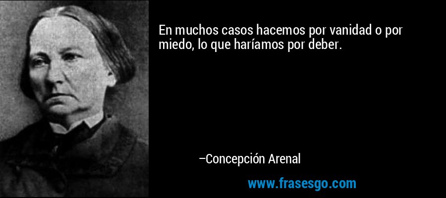 En muchos casos hacemos por vanidad o por miedo, lo que haríamos por deber. – Concepción Arenal