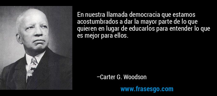 En nuestra llamada democracia que estamos acostumbrados a dar la mayor parte de lo que quieren en lugar de educarlos para entender lo que es mejor para ellos. – Carter G. Woodson