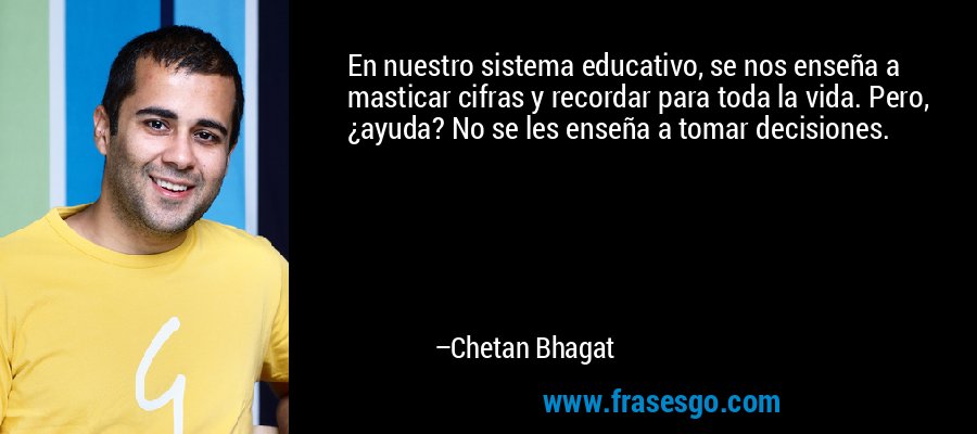 En nuestro sistema educativo, se nos enseña a masticar cifras y recordar para toda la vida. Pero, ¿ayuda? No se les enseña a tomar decisiones. – Chetan Bhagat