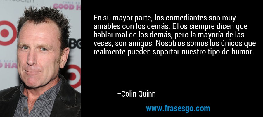 En su mayor parte, los comediantes son muy amables con los demás. Ellos siempre dicen que hablar mal de los demás, pero la mayoría de las veces, son amigos. Nosotros somos los únicos que realmente pueden soportar nuestro tipo de humor. – Colin Quinn