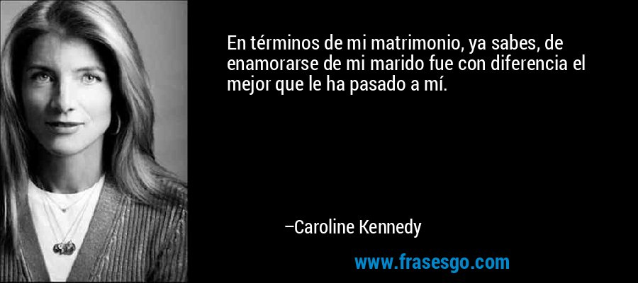 En términos de mi matrimonio, ya sabes, de enamorarse de mi marido fue con diferencia el mejor que le ha pasado a mí. – Caroline Kennedy