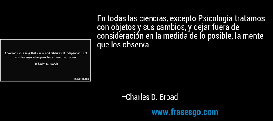 En todas las ciencias, excepto Psicología tratamos con objetos y sus cambios, y dejar fuera de consideración en la medida de lo posible, la mente que los observa. – Charles D. Broad