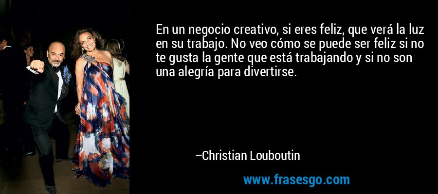 En un negocio creativo, si eres feliz, que verá la luz en su trabajo. No veo cómo se puede ser feliz si no te gusta la gente que está trabajando y si no son una alegría para divertirse. – Christian Louboutin