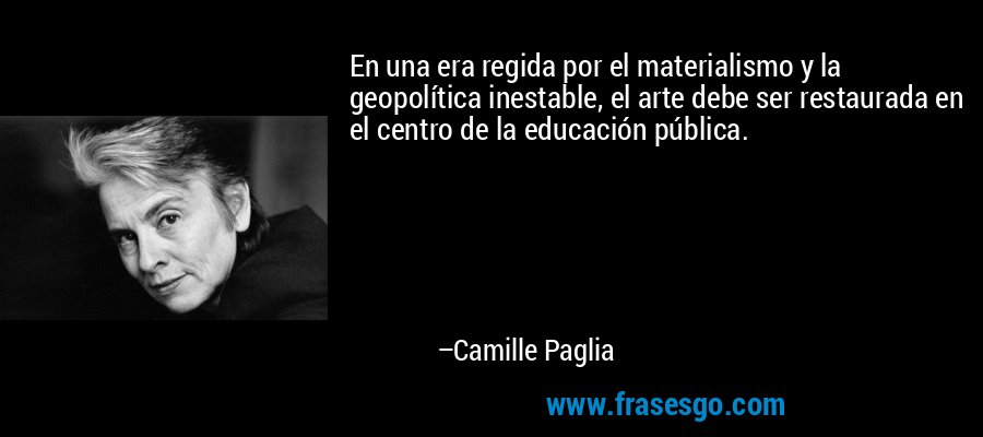 En una era regida por el materialismo y la geopolítica inestable, el arte debe ser restaurada en el centro de la educación pública. – Camille Paglia