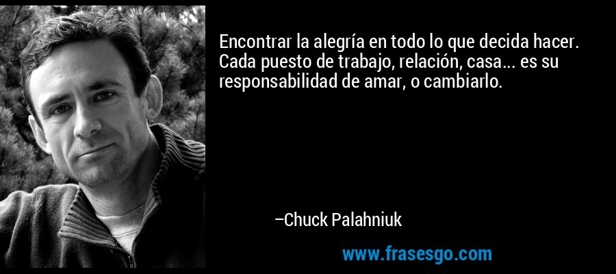 Encontrar la alegría en todo lo que decida hacer. Cada puesto de trabajo, relación, casa... es su responsabilidad de amar, o cambiarlo. – Chuck Palahniuk