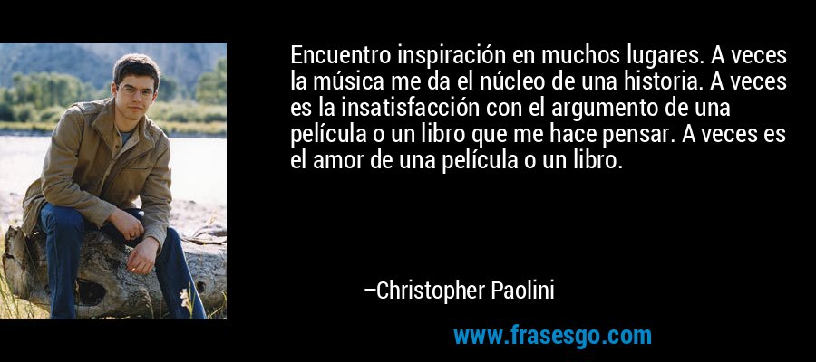 Encuentro inspiración en muchos lugares. A veces la música me da el núcleo de una historia. A veces es la insatisfacción con el argumento de una película o un libro que me hace pensar. A veces es el amor de una película o un libro. – Christopher Paolini