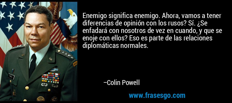 Enemigo significa enemigo. Ahora, vamos a tener diferencias de opinión con los rusos? Sí. ¿Se enfadará con nosotros de vez en cuando, y que se enoje con ellos? Eso es parte de las relaciones diplomáticas normales. – Colin Powell