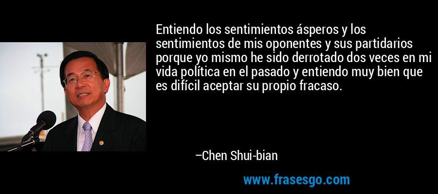 Entiendo los sentimientos ásperos y los sentimientos de mis oponentes y sus partidarios porque yo mismo he sido derrotado dos veces en mi vida política en el pasado y entiendo muy bien que es difícil aceptar su propio fracaso. – Chen Shui-bian