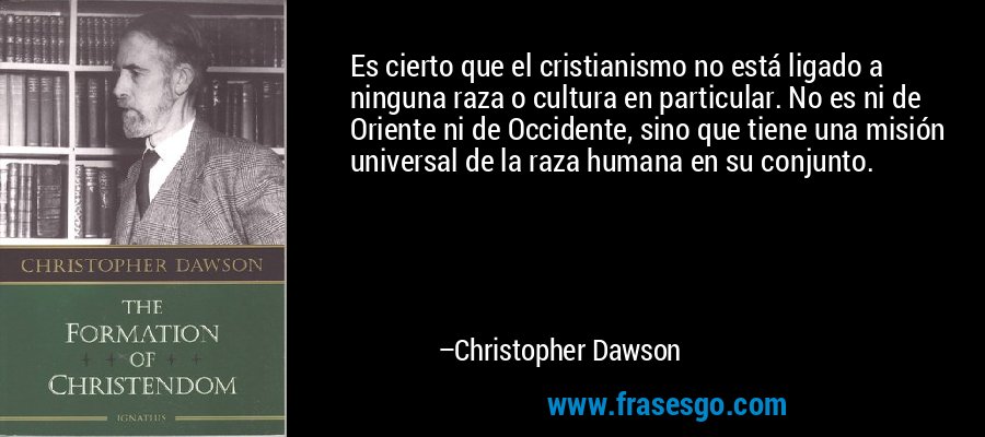 Es cierto que el cristianismo no está ligado a ninguna raza o cultura en particular. No es ni de Oriente ni de Occidente, sino que tiene una misión universal de la raza humana en su conjunto. – Christopher Dawson