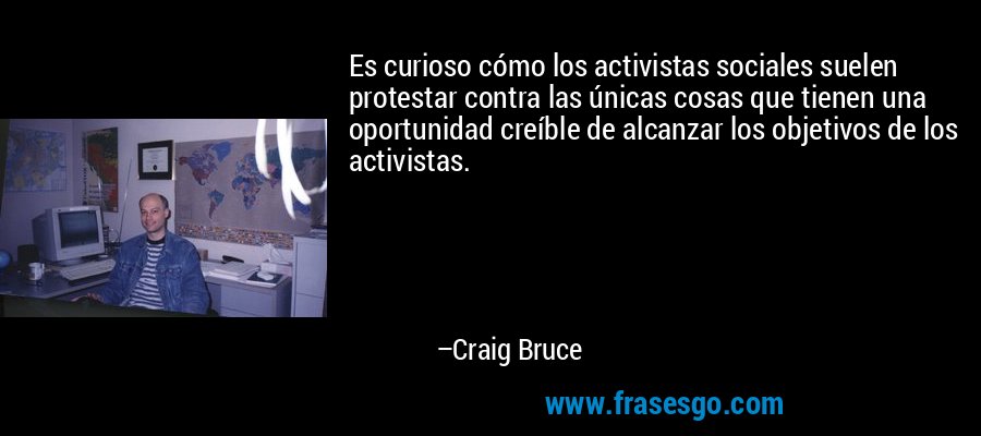 Es curioso cómo los activistas sociales suelen protestar contra las únicas cosas que tienen una oportunidad creíble de alcanzar los objetivos de los activistas. – Craig Bruce