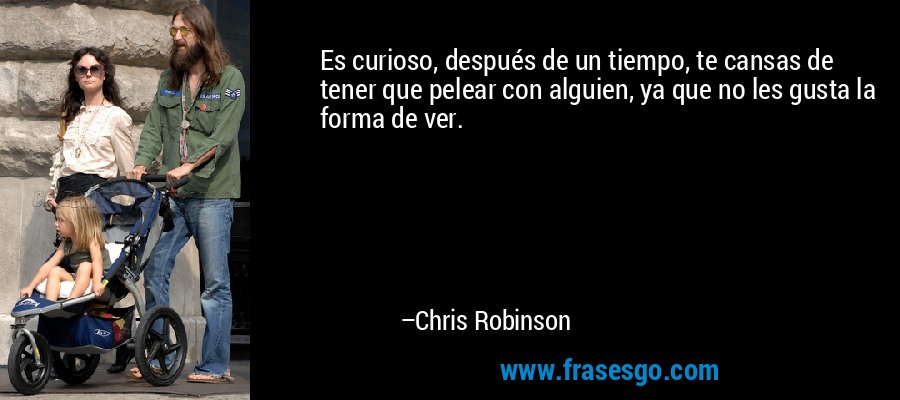 Es curioso, después de un tiempo, te cansas de tener que pelear con alguien, ya que no les gusta la forma de ver. – Chris Robinson