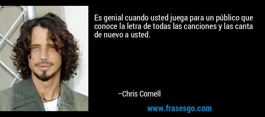 Es genial cuando usted juega para un público que conoce la letra de todas las canciones y las canta de nuevo a usted. – Chris Cornell