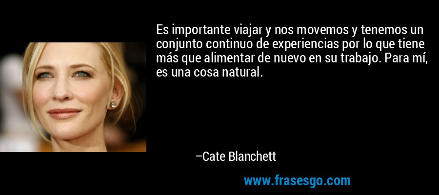 Es importante viajar y nos movemos y tenemos un conjunto continuo de experiencias por lo que tiene más que alimentar de nuevo en su trabajo. Para mí, es una cosa natural. – Cate Blanchett