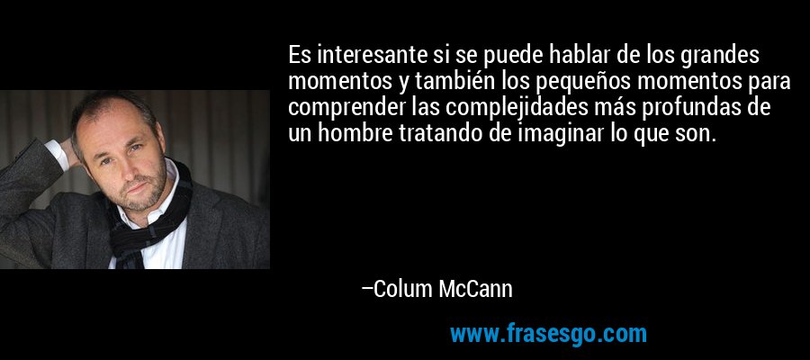 Es interesante si se puede hablar de los grandes momentos y también los pequeños momentos para comprender las complejidades más profundas de un hombre tratando de imaginar lo que son. – Colum McCann