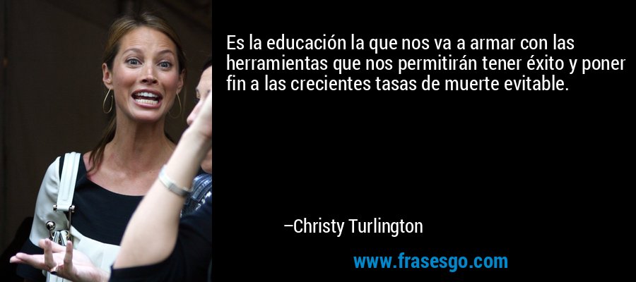 Es la educación la que nos va a armar con las herramientas que nos permitirán tener éxito y poner fin a las crecientes tasas de muerte evitable. – Christy Turlington