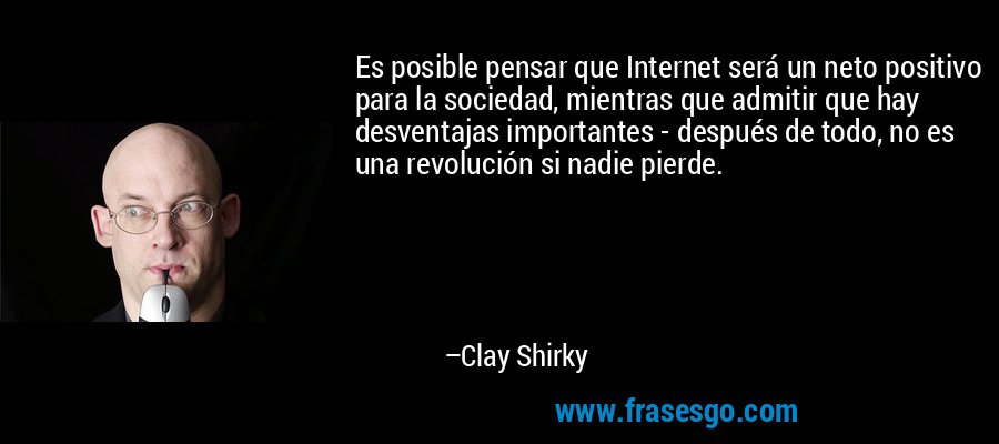 Es posible pensar que Internet será un neto positivo para la sociedad, mientras que admitir que hay desventajas importantes - después de todo, no es una revolución si nadie pierde. – Clay Shirky