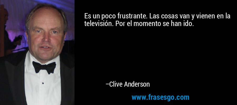 Es un poco frustrante. Las cosas van y vienen en la televisión. Por el momento se han ido. – Clive Anderson
