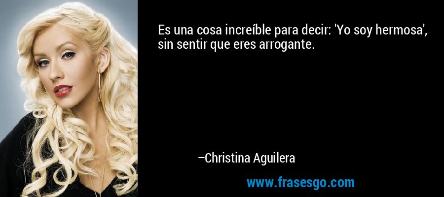 Es una cosa increíble para decir: 'Yo soy hermosa', sin sentir que eres arrogante. – Christina Aguilera