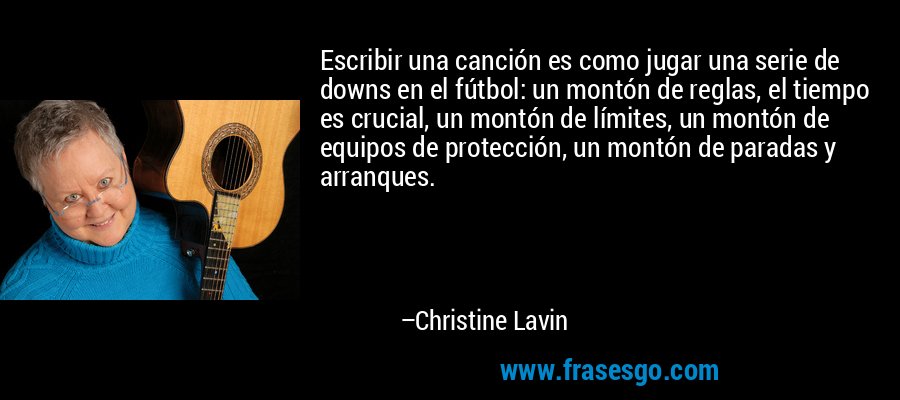 Escribir una canción es como jugar una serie de downs en el fútbol: un montón de reglas, el tiempo es crucial, un montón de límites, un montón de equipos de protección, un montón de paradas y arranques. – Christine Lavin